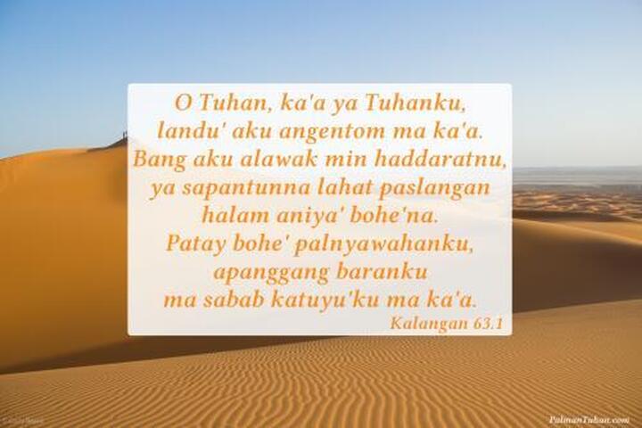 O Tuhan, ka'a ya Tuhanku, landu' aku angentom ma ka'a. Bang aku alawak min haddaratnu, ya sapantunna lahat paslangan halam aniya' bohe'na. Patay bohe' palnyawahanku, apanggang baranku ma sabab katuyu'ku ma ka'a. Kalangan 63.1 O Tuhan, ka'a ya Tuhanku, landu' aku angentom ma ka'a. Bang aku alawak min haddaratnu, ya sapantunna lahat paslangan halam aniya' bohe'na. Patay bohe' palnyawahanku, apanggang baranku ma sabab katuyu'ku ma ka'a. Kalangan 63.1