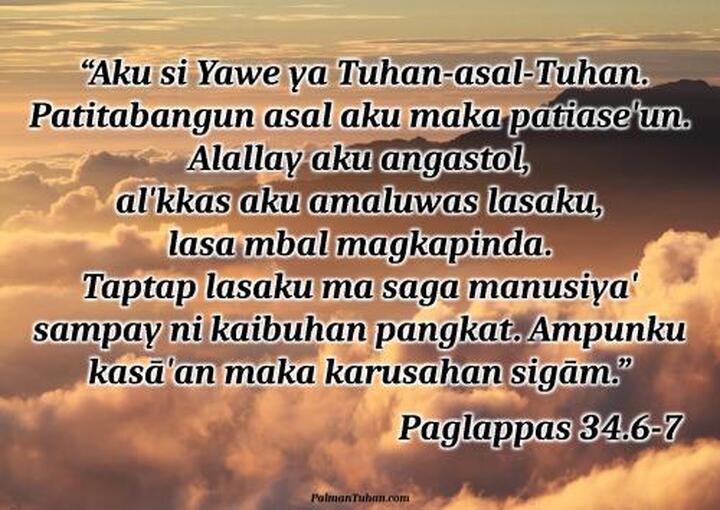 Magsuwala iya hinabuna palabay min alopan si Musa. Yukna, “Aku si Yawe ya Tuhan-asal-Tuhan. Patitabangun asal aku maka patiase'un. Alallay aku angastol, al'kkas aku amaluwas lasaku, lasa mbal magkapinda. Taptap lasaku ma saga manusiya' sampay ni kaibuhan pangkat. Ampunku kasā'an maka karusahan sigām. Ampunku minsan sigām anagga' sara'. Saguwā' bang a'a makarusa, mbal to'ongan pasagaranku. Papole'ku karusahanna ni anak-mpuna, sampay ni mpuna tu'ut, sampay ta'abut mpat pangkat.” Paglappas 34.6-7 Magsuwala iya hinabuna palabay min alopan si Musa. Yukna, “Aku si Yawe ya Tuhan-asal-Tuhan. Patitabangun asal aku maka patiase'un. Alallay aku angastol, al'kkas aku amaluwas lasaku, lasa mbal magkapinda. Taptap lasaku ma saga manusiya' sampay ni kaibuhan pangkat. Ampunku kasā'an maka karusahan sigām. Ampunku minsan sigām anagga' sara'. Saguwā' bang a'a makarusa, mbal to'ongan pasagaranku. Papole'ku karusahanna ni anak-mpuna, sampay ni mpuna tu'ut, sampay ta'abut mpat pangkat.” Paglappas 34.6-7