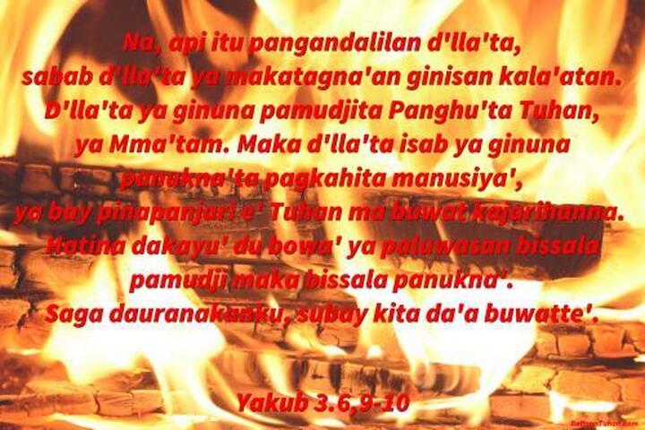 Na, api itu pangandalilan d'lla'ta, sabab d'lla'ta ya makatagna'an ginisan kala'atan. D'lla'ta ya ginuna pamudjita Panghū'ta Tuhan, ya Mma'tam. Maka d'lla'ta isab ya ginuna panukna'ta pagkahita manusiya', ya bay pinapanjari e' Tuhan ma buwat kajarihanna. Hatina dakayu' du bowa' ya paluwasan bissala pamudji maka bissala panukna'. Saga dauranakanku, subay kita da'a buwattē'. Yakub 3.6,9-10 Na, api itu pangandalilan d'lla'ta, sabab d'lla'ta ya makatagna'an ginisan kala'atan. D'lla'ta ya ginuna pamudjita Panghū'ta Tuhan, ya Mma'tam. Maka d'lla'ta isab ya ginuna panukna'ta pagkahita manusiya', ya bay pinapanjari e' Tuhan ma buwat kajarihanna. Hatina dakayu' du bowa' ya paluwasan bissala pamudji maka bissala panukna'. Saga dauranakanku, subay kita da'a buwattē'. Yakub 3.6,9-10